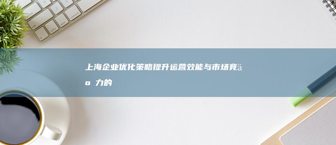 上海企业优化策略：提升运营效能与市场竞争力的关键步骤